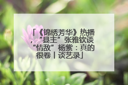 《锦绣芳华》热播，“县主”张雅钦谈“情敌”杨紫：真的很卷丨谈艺录