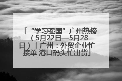 “学习强国”广州热榜（5月22日—5月28日）丨广州：外贸企业忙接单 港口码头忙出货