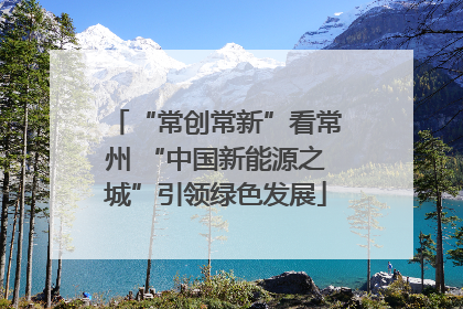 “常创常新”看常州 “中国新能源之城”引领绿色发展