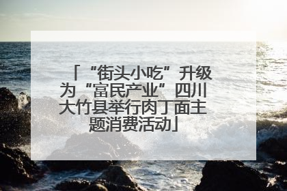 “街头小吃”升级为“富民产业”四川大竹县举行肉丁面主题消费活动