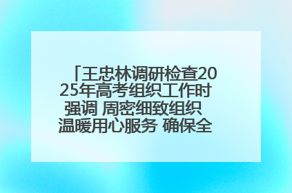 王忠林调研检查2025年高考组织工作时强调 周密细致组织 温暖用心服务 确保全省高考安全有序顺利