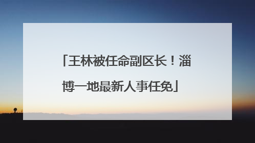 王林被任命副区长！淄博一地最新人事任免