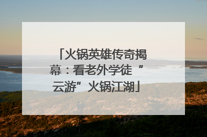 火锅英雄传奇揭幕：看老外学徒“云游”火锅江湖
