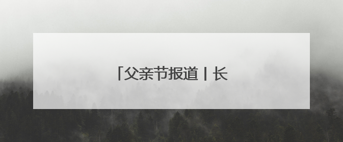 父亲节报道丨长大后我就成了你