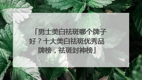 男士美白祛斑哪个牌子好？十大美白祛斑优秀品牌榜，祛斑封神榜