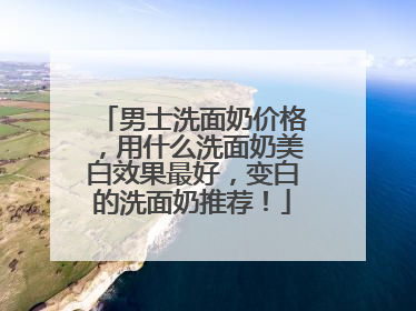 男士洗面奶价格，用什么洗面奶美白效果最好，变白的洗面奶推荐！
