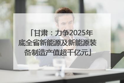 甘肃：力争2025年底全省新能源及新能源装备制造产值超千亿元