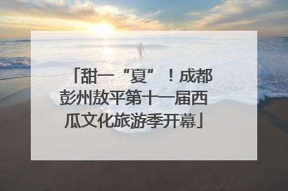 甜一“夏”！成都彭州敖平第十一届西瓜文化旅游季开幕