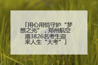 用心用情守护“梦想之光”，郑州航空港3826名考生迎来人生“大考”