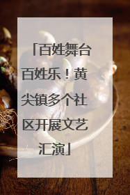 百姓舞台百姓乐！黄尖镇多个社区开展文艺汇演