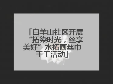 白羊山社区开展“拓染时光，丝享美好”水拓画丝巾手工活动
