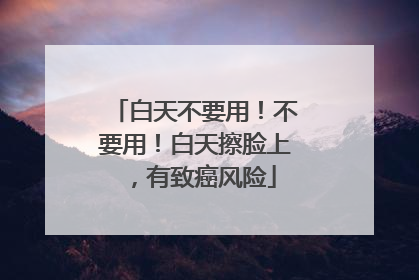 白天不要用！不要用！白天擦脸上，有致癌风险