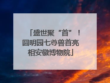 盛世聚“首”！圆明园七尊兽首亮相安徽博物院