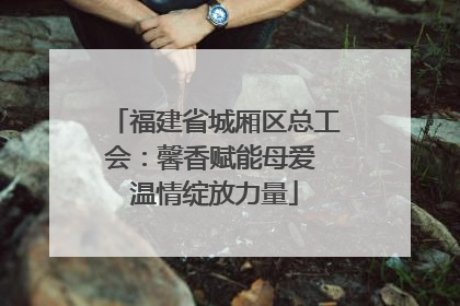 福建省城厢区总工会：馨香赋能母爱 温情绽放力量
