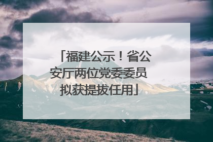 福建公示！省公安厅两位党委委员拟获提拔任用