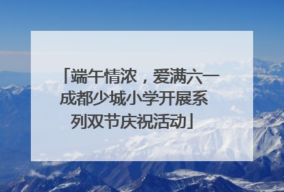 端午情浓，爱满六一 成都少城小学开展系列双节庆祝活动
