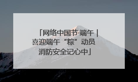 网络中国节·端午｜喜迎端午“粽”动员 消防安全记心中
