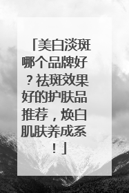 美白淡斑哪个品牌好？祛斑效果好的护肤品推荐，焕白肌肤养成系！