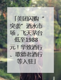 美团闪购“突袭”酒水市场，飞天茅台低至1988元！华致酒行、歌德老酒行等入驻