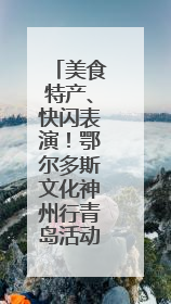 美食特产、快闪表演！鄂尔多斯文化神州行青岛活动周即将举行