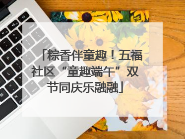 粽香伴童趣！五福社区“童趣端午”双节同庆乐融融