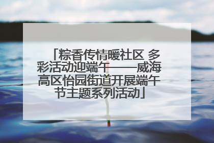 粽香传情暖社区 多彩活动迎端午——威海高区怡园街道开展端午节主题系列活动
