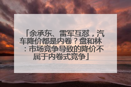余承东、雷军互怼，汽车降价都是内卷？盘和林：市场竞争导致的降价不属于内卷式竞争