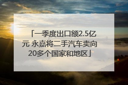 一季度出口额2.5亿元 永嘉将二手汽车卖向20多个国家和地区
