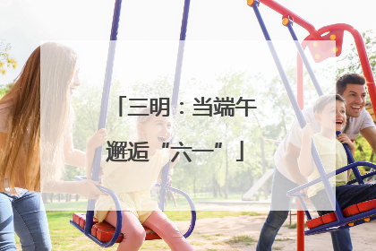 三明：当端午邂逅“六一”