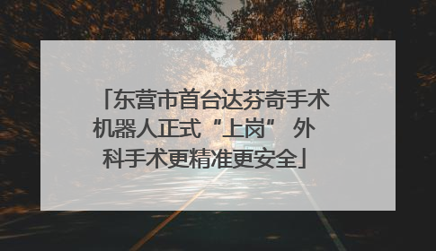 东营市首台达芬奇手术机器人正式“上岗” 外科手术更精准更安全