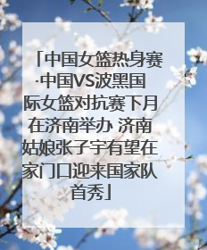 中国女篮热身赛·中国VS波黑国际女篮对抗赛下月在济南举办 济南姑娘张子宇有望在家门口迎来国家队首秀