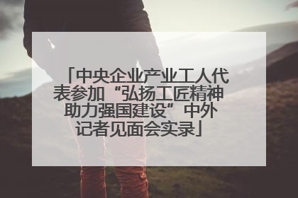 中央企业产业工人代表参加“弘扬工匠精神 助力强国建设”中外记者见面会实录
