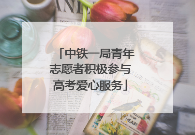 中铁一局青年志愿者积极参与高考爱心服务