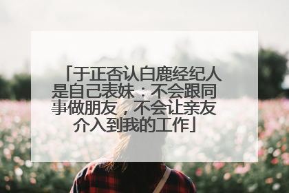于正否认白鹿经纪人是自己表妹：不会跟同事做朋友，不会让亲友介入到我的工作