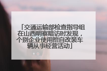 交通运输部检查指导组在山西明察暗访时发现，个别企业使用擅自改装车辆从事经营活动
