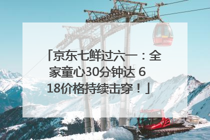 京东七鲜过六一：全家童心30分钟达 618价格持续击穿！