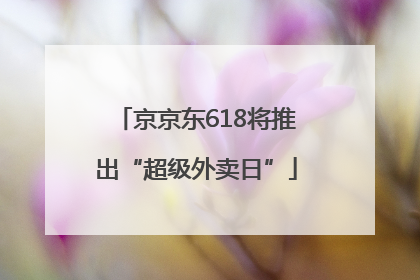 京京东618将推出“超级外卖日”