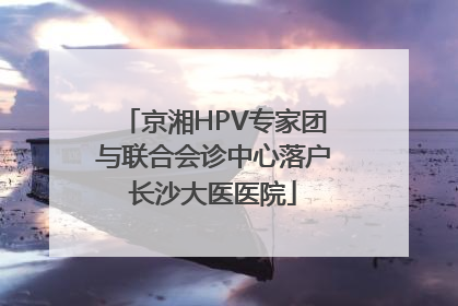 京湘HPV专家团与联合会诊中心落户长沙大医医院