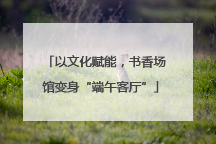 以文化赋能，书香场馆变身“端午客厅”