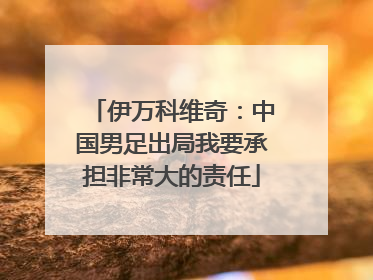 伊万科维奇：中国男足出局我要承担非常大的责任