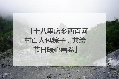 十八里店乡西直河村百人包粽子，共绘节日暖心画卷