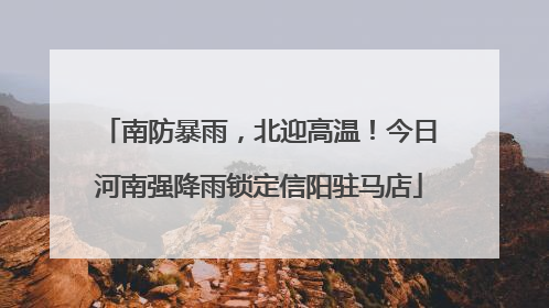 南防暴雨，北迎高温！今日河南强降雨锁定信阳驻马店