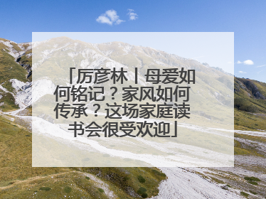厉彦林丨母爱如何铭记？家风如何传承？这场家庭读书会很受欢迎