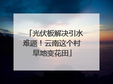 光伏板解决引水难题！云南这个村旱地变花田