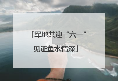 军地共迎“六一” 见证鱼水情深