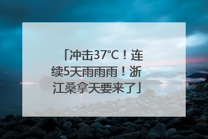 冲击37℃！连续5天雨雨雨！浙江桑拿天要来了