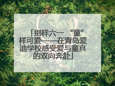 别样六一 “童”样可爱——在青岛爱迪学校感受爱与童真的双向奔赴