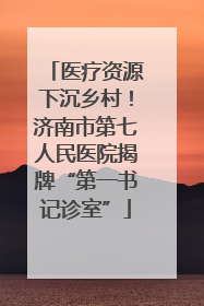医疗资源下沉乡村！济南市第七人民医院揭牌“第一书记诊室”