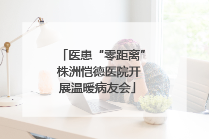 医患“零距离” 株洲恺德医院开展温暖病友会