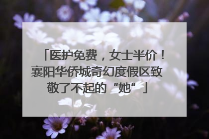 医护免费，女士半价！襄阳华侨城奇幻度假区致敬了不起的“她”
